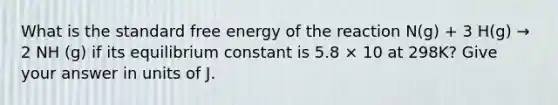 What is the standard free energy of the reaction N(g) + 3 H(g) → 2 NH (g) if its equilibrium constant is 5.8 × 10 at 298K? Give your answer in units of J.