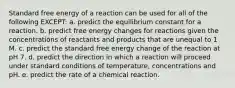 Standard free energy of a reaction can be used for all of the following EXCEPT: a. predict the equilibrium constant for a reaction. b. predict free energy changes for reactions given the concentrations of reactants and products that are unequal to 1 M. c. predict the standard free energy change of the reaction at pH 7. d. predict the direction in which a reaction will proceed under standard conditions of temperature, concentrations and pH. e. predict the rate of a chemical reaction.