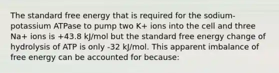 The standard free energy that is required for the sodium-potassium ATPase to pump two K+ ions into the cell and three Na+ ions is +43.8 kJ/mol but the standard free energy change of hydrolysis of ATP is only -32 kJ/mol. This apparent imbalance of free energy can be accounted for because: