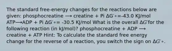 The standard free-energy changes for the reactions below are given: phosphocreatine ⟶ creatine + Pi ΔG′∘=-43.0 KJ/mol ATP⟶ADP + Pi ΔG′∘= -30.5 KJ/mol What is the overall Δ𝐺′for the following reaction (in kJ/mol)? phosphocreatine + ADP ⟶ creatine + ATP Hint: To calculate the standard free energy change for the reverse of a reaction, you switch the sign on Δ𝐺′∘.