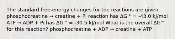 The standard free-energy changes for the reactions are given. ​phosphocreatine → creatine + Pi reaction has ΔG'° = -43.0 kJ/mol ATP → ADP + Pi has ΔG'° = -30.5 kJ/mol What is the overall ΔG'° for this reaction? phosphocreatine + ADP → creatine + ATP