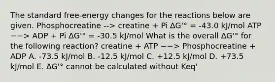 The standard free-energy changes for the reactions below are given. Phosphocreatine --> creatine + Pi ∆G'° = -43.0 kJ/mol ATP −−> ADP + Pi ∆G'° = -30.5 kJ/mol What is the overall ∆G'° for the following reaction? creatine + ATP −−> Phosphocreatine + ADP A. -73.5 kJ/mol B. -12.5 kJ/mol C. +12.5 kJ/mol D. +73.5 kJ/mol E. ∆G'° cannot be calculated without Keq'