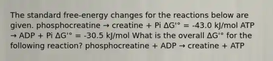 The standard free-energy changes for the reactions below are given. phosphocreatine → creatine + Pi ΔG'° = -43.0 kJ/mol ATP → ADP + Pi ΔG'° = -30.5 kJ/mol What is the overall ΔG'° for the following reaction? phosphocreatine + ADP → creatine + ATP