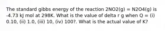 The standard gibbs energy of the reaction 2NO2(g) = N2O4(g) is -4.73 kJ mol at 298K. What is the value of delta r g when Q = (i) 0.10, (ii) 1.0, (iii) 10, (iv) 100?. What is the actual value of K?