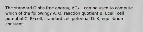 The standard Gibbs free energy, ΔG∘ , can be used to compute which of the following? A. Q, reaction quotient B. Ecell, cell potential C. E∘cell, standard cell potential D. K, equilibrium constant