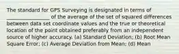 The standard for GPS Surveying is designated in terms of _________________ of the average of the set of squared differences between data set coordinate values and the true or theoretical location of the point obtained preferably from an independent source of higher accuracy. (a) Standard Deviation; (b) Root Mean Square Error; (c) Average Deviation from Mean; (d) Mean