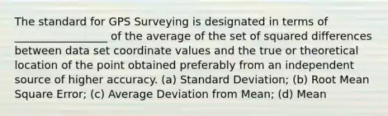 The standard for GPS Surveying is designated in terms of _________________ of the average of the set of squared differences between data set coordinate values and the true or theoretical location of the point obtained preferably from an independent source of higher accuracy. (a) Standard Deviation; (b) Root Mean Square Error; (c) Average Deviation from Mean; (d) Mean