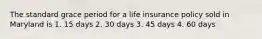 The standard grace period for a life insurance policy sold in Maryland is 1. 15 days 2. 30 days 3. 45 days 4. 60 days