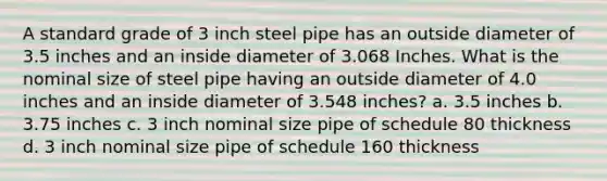 A standard grade of 3 inch steel pipe has an outside diameter of 3.5 inches and an inside diameter of 3.068 Inches. What is the nominal size of steel pipe having an outside diameter of 4.0 inches and an inside diameter of 3.548 inches? a. 3.5 inches b. 3.75 inches c. 3 inch nominal size pipe of schedule 80 thickness d. 3 inch nominal size pipe of schedule 160 thickness