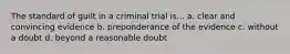 The standard of guilt in a criminal trial is... a. clear and convincing evidence b. preponderance of the evidence c. without a doubt d. beyond a reasonable doubt