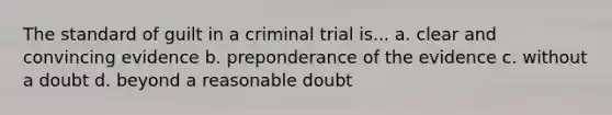 The standard of guilt in a criminal trial is... a. clear and convincing evidence b. preponderance of the evidence c. without a doubt d. beyond a reasonable doubt