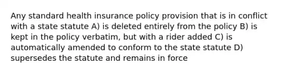 Any standard health insurance policy provision that is in conflict with a state statute A) is deleted entirely from the policy B) is kept in the policy verbatim, but with a rider added C) is automatically amended to conform to the state statute D) supersedes the statute and remains in force