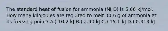 The standard heat of fusion for ammonia (NH3) is 5.66 kJ/mol. How many kilojoules are required to melt 30.6 g of ammonia at its freezing point? A.) 10.2 kJ B.) 2.90 kJ C.) 15.1 kJ D.) 0.313 kJ