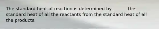 The standard heat of reaction is determined by ______ the standard heat of all the reactants from the standard heat of all the products.