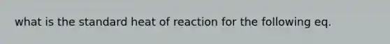 what is the standard heat of reaction for the following eq.