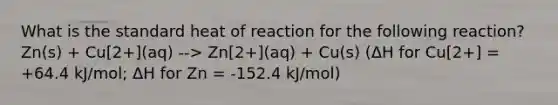 What is the standard heat of reaction for the following reaction? Zn(s) + Cu[2+](aq) --> Zn[2+](aq) + Cu(s) (ΔH for Cu[2+] = +64.4 kJ/mol; ΔH for Zn = -152.4 kJ/mol)