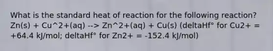 What is the standard heat of reaction for the following reaction? Zn(s) + Cu^2+(aq) --> Zn^2+(aq) + Cu(s) (deltaHf° for Cu2+ = +64.4 kJ/mol; deltaHf° for Zn2+ = -152.4 kJ/mol)