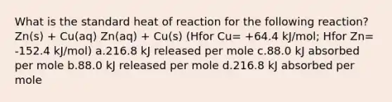 What is the standard heat of reaction for the following reaction?Zn(s) + Cu(aq) Zn(aq) + Cu(s) (Hfor Cu= +64.4 kJ/mol; Hfor Zn= -152.4 kJ/mol) a.216.8 kJ released per mole c.88.0 kJ absorbed per mole b.88.0 kJ released per mole d.216.8 kJ absorbed per mole