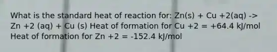 What is the standard heat of reaction for: Zn(s) + Cu +2(aq) -> Zn +2 (aq) + Cu (s) Heat of formation for Cu +2 = +64.4 kJ/mol Heat of formation for Zn +2 = -152.4 kJ/mol