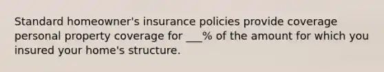 Standard homeowner's insurance policies provide coverage personal property coverage for ___% of the amount for which you insured your home's structure.