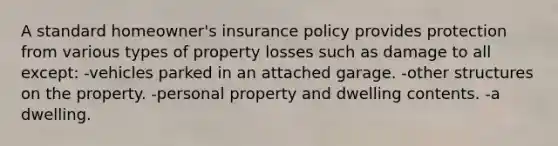 A standard homeowner's insurance policy provides protection from various types of property losses such as damage to all except: -vehicles parked in an attached garage. -other structures on the property. -personal property and dwelling contents. -a dwelling.