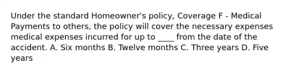 Under the standard Homeowner's policy, Coverage F - Medical Payments to others, the policy will cover the necessary expenses medical expenses incurred for up to ____ from the date of the accident. A. Six months B. Twelve months C. Three years D. Five years