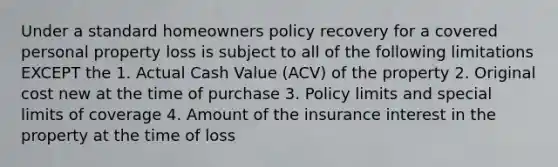 Under a standard homeowners policy recovery for a covered personal property loss is subject to all of the following limitations EXCEPT the 1. Actual Cash Value (ACV) of the property 2. Original cost new at the time of purchase 3. Policy limits and special limits of coverage 4. Amount of the insurance interest in the property at the time of loss