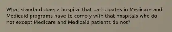 What standard does a hospital that participates in Medicare and Medicaid programs have to comply with that hospitals who do not except Medicare and Medicaid patients do not?