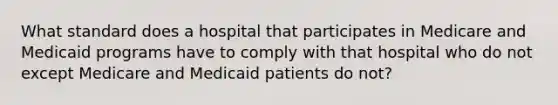 What standard does a hospital that participates in Medicare and Medicaid programs have to comply with that hospital who do not except Medicare and Medicaid patients do not?