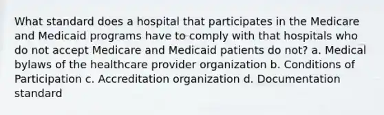 What standard does a hospital that participates in the Medicare and Medicaid programs have to comply with that hospitals who do not accept Medicare and Medicaid patients do not? a. Medical bylaws of the healthcare provider organization b. Conditions of Participation c. Accreditation organization d. Documentation standard