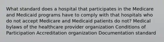 What standard does a hospital that participates in the Medicare and Medicaid programs have to comply with that hospitals who do not accept Medicare and Medicaid patients do not? Medical bylaws of the healthcare provider organization Conditions of Participation Accreditation organization Documentation standard