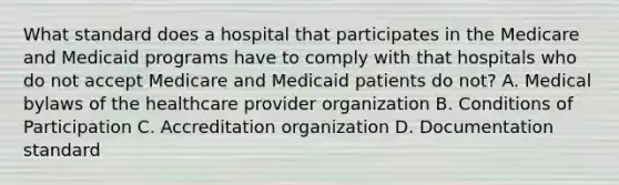 What standard does a hospital that participates in the Medicare and Medicaid programs have to comply with that hospitals who do not accept Medicare and Medicaid patients do not? A. Medical bylaws of the healthcare provider organization B. Conditions of Participation C. Accreditation organization D. Documentation standard