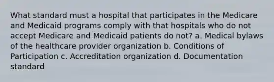 What standard must a hospital that participates in the Medicare and Medicaid programs comply with that hospitals who do not accept Medicare and Medicaid patients do not? a. Medical bylaws of the healthcare provider organization b. Conditions of Participation c. Accreditation organization d. Documentation standard