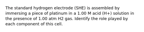 The standard hydrogen electrode (SHE) is assembled by immersing a piece of platinum in a 1.00 M acid (H+) solution in the presence of 1.00 atm H2 gas. Identify the role played by each component of this cell.