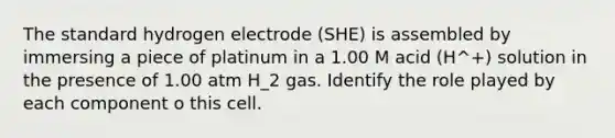 The standard hydrogen electrode (SHE) is assembled by immersing a piece of platinum in a 1.00 M acid (H^+) solution in the presence of 1.00 atm H_2 gas. Identify the role played by each component o this cell.