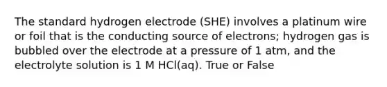 The standard hydrogen electrode (SHE) involves a platinum wire or foil that is the conducting source of electrons; hydrogen gas is bubbled over the electrode at a pressure of 1 atm, and the electrolyte solution is 1 M HCl(aq). True or False