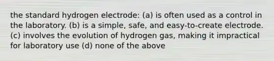 the standard hydrogen electrode: (a) is often used as a control in the laboratory. (b) is a simple, safe, and easy-to-create electrode. (c) involves the evolution of hydrogen gas, making it impractical for laboratory use (d) none of the above