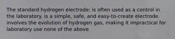 The standard hydrogen electrode: is often used as a control in the laboratory. is a simple, safe, and easy-to-create electrode. involves the evolution of hydrogen gas, making it impractical for laboratory use none of the above