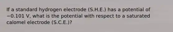 If a standard hydrogen electrode (S.H.E.) has a potential of −0.101 V, what is the potential with respect to a saturated calomel electrode (S.C.E.)?