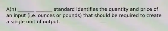 A(n) _______ _______ standard identifies the quantity and price of an input (i.e. ounces or pounds) that should be required to create a single unit of output.