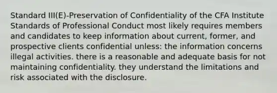 Standard III(E)-Preservation of Confidentiality of the CFA Institute Standards of Professional Conduct most likely requires members and candidates to keep information about current, former, and prospective clients confidential unless: the information concerns illegal activities. there is a reasonable and adequate basis for not maintaining confidentiality. they understand the limitations and risk associated with the disclosure.