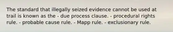 The standard that illegally seized evidence cannot be used at trail is known as the - due process clause. - procedural rights rule. - probable cause rule. - Mapp rule. - exclusionary rule.