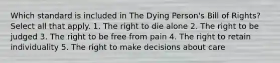 Which standard is included in The Dying Person's Bill of Rights? Select all that apply. 1. The right to die alone 2. The right to be judged 3. The right to be free from pain 4. The right to retain individuality 5. The right to make decisions about care