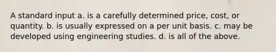 A standard input a. is a carefully determined price, cost, or quantity. b. is usually expressed on a per unit basis. c. may be developed using engineering studies. d. is all of the above.