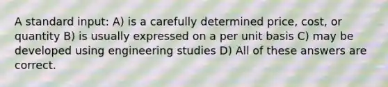 A standard input: A) is a carefully determined price, cost, or quantity B) is usually expressed on a per unit basis C) may be developed using engineering studies D) All of these answers are correct.