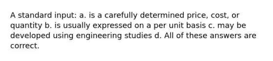 A standard input: a. is a carefully determined price, cost, or quantity b. is usually expressed on a per unit basis c. may be developed using engineering studies d. All of these answers are correct.