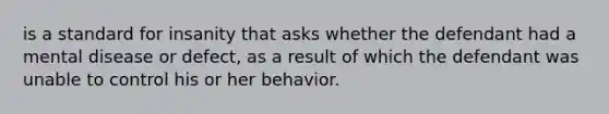 is a standard for insanity that asks whether the defendant had a mental disease or defect, as a result of which the defendant was unable to control his or her behavior.