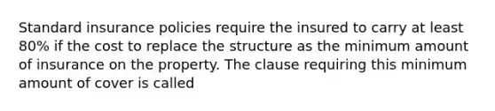 Standard insurance policies require the insured to carry at least 80% if the cost to replace the structure as the minimum amount of insurance on the property. The clause requiring this minimum amount of cover is called