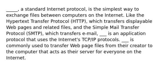 _____, a standard Internet protocol, is the simplest way to exchange files between computers on the Internet. Like the Hypertext Transfer Protocol (HTTP), which transfers displayable Web pages and related files, and the Simple Mail Transfer Protocol (SMTP), which transfers e-mail, ___ is an application protocol that uses the Internet's TCP/IP protocols. ___ is commonly used to transfer Web page files from their creator to the computer that acts as their server for everyone on the Internet.