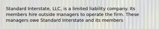 Standard Interstate, LLC, is a limited liability company. Its members hire outside managers to operate the firm. These managers owe Standard Interstate and its members